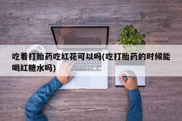 推荐个卖打胎药的微信吃着打胎药吃红花可以吗(吃打胎药的时候能喝红糖水吗)