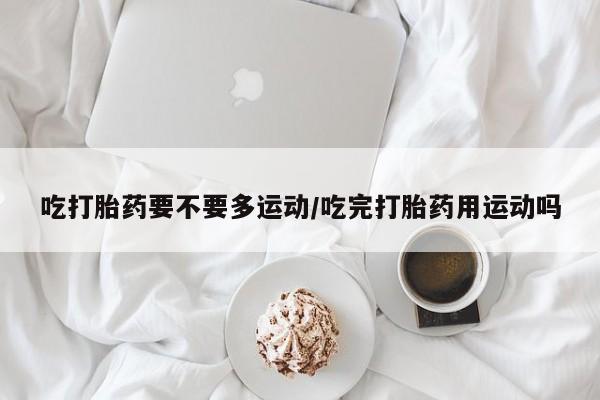 推荐个卖打胎药的微信吃打胎药要不要多运动/吃完打胎药用运动吗