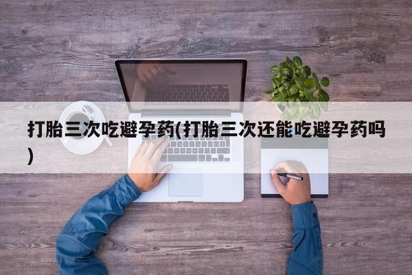 推荐个卖打胎药的微信打胎三次吃避孕药(打胎三次还能吃避孕药吗)