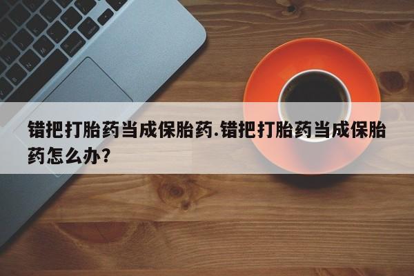 推荐个卖打胎药的微信错把打胎药当成保胎药.错把打胎药当成保胎药怎么办？