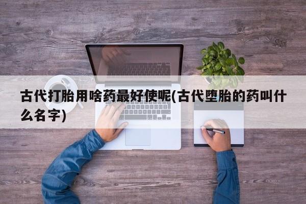 推荐个卖打胎药的微信古代打胎用啥药最好使呢(古代堕胎的药叫什么名字)