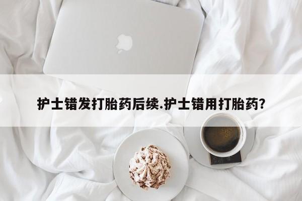 推荐个卖打胎药的微信护士错发打胎药后续.护士错用打胎药？