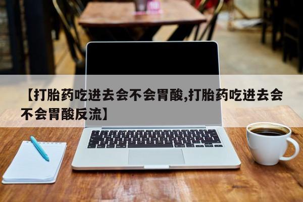 推荐个卖打胎药的微信【打胎药吃进去会不会胃酸,打胎药吃进去会不会胃酸反流】