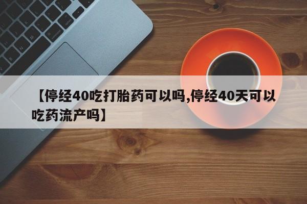 推荐个卖打胎药的微信【停经40吃打胎药可以吗,停经40天可以吃药流产吗】